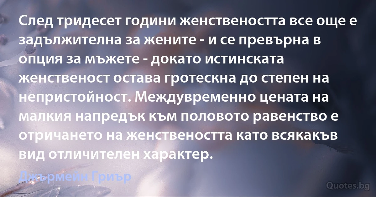 След тридесет години женствеността все още е задължителна за жените - и се превърна в опция за мъжете - докато истинската женственост остава гротескна до степен на непристойност. Междувременно цената на малкия напредък към половото равенство е отричането на женствеността като всякакъв вид отличителен характер. (Джърмейн Гриър)