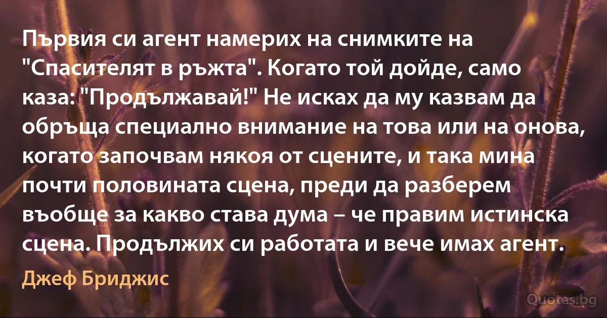 Първия си агент намерих на снимките на "Спасителят в ръжта". Когато той дойде, само каза: "Продължавай!" Не исках да му казвам да обръща специално внимание на това или на онова, когато започвам някоя от сцените, и така мина почти половината сцена, преди да разберем въобще за какво става дума – че правим истинска сцена. Продължих си работата и вече имах агент. (Джеф Бриджис)