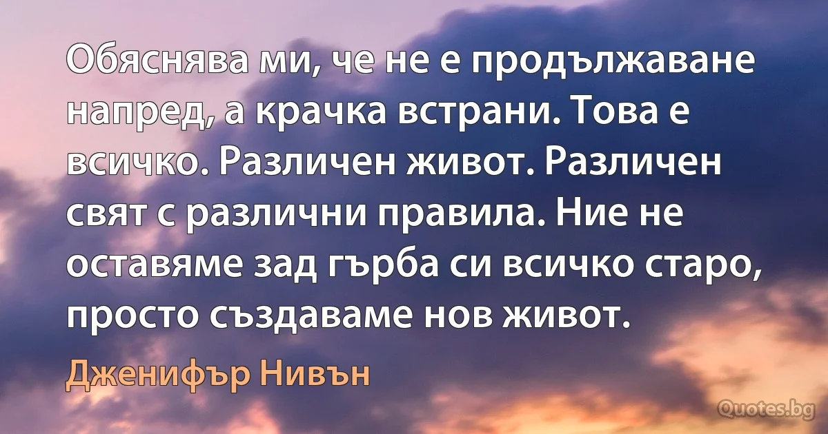 Обяснява ми, че не е продължаване напред, а крачка встрани. Това е всичко. Различен живот. Различен свят с различни правила. Ние не оставяме зад гърба си всичко старо, просто създаваме нов живот. (Дженифър Нивън)