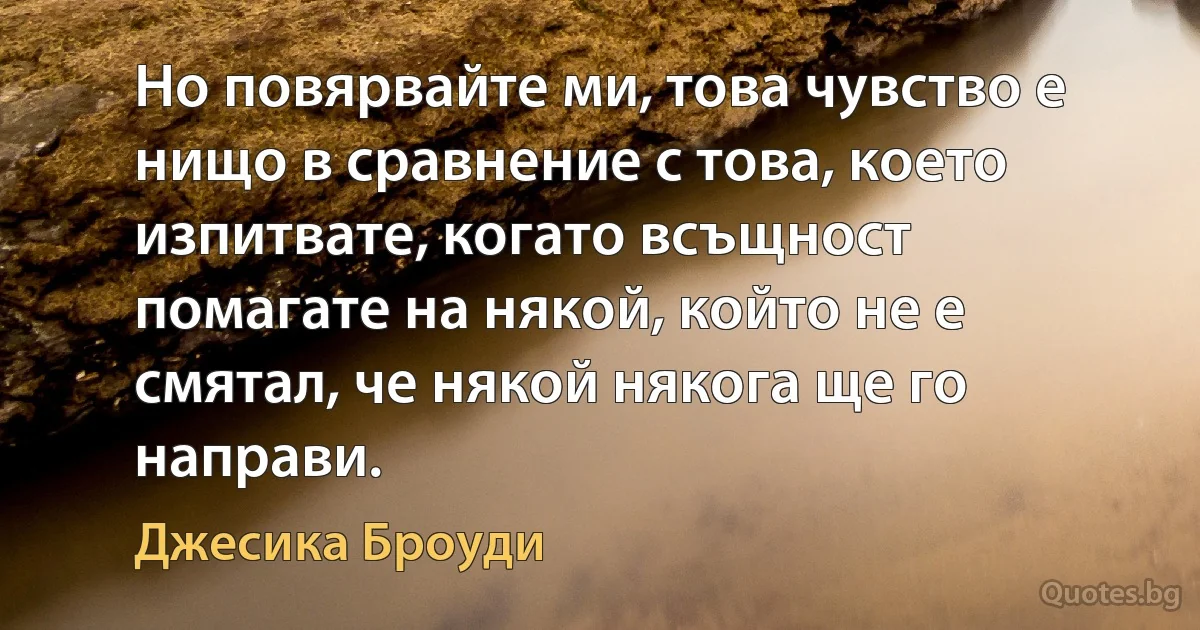 Но повярвайте ми, това чувство е нищо в сравнение с това, което изпитвате, когато всъщност помагате на някой, който не е смятал, че някой някога ще го направи. (Джесика Броуди)