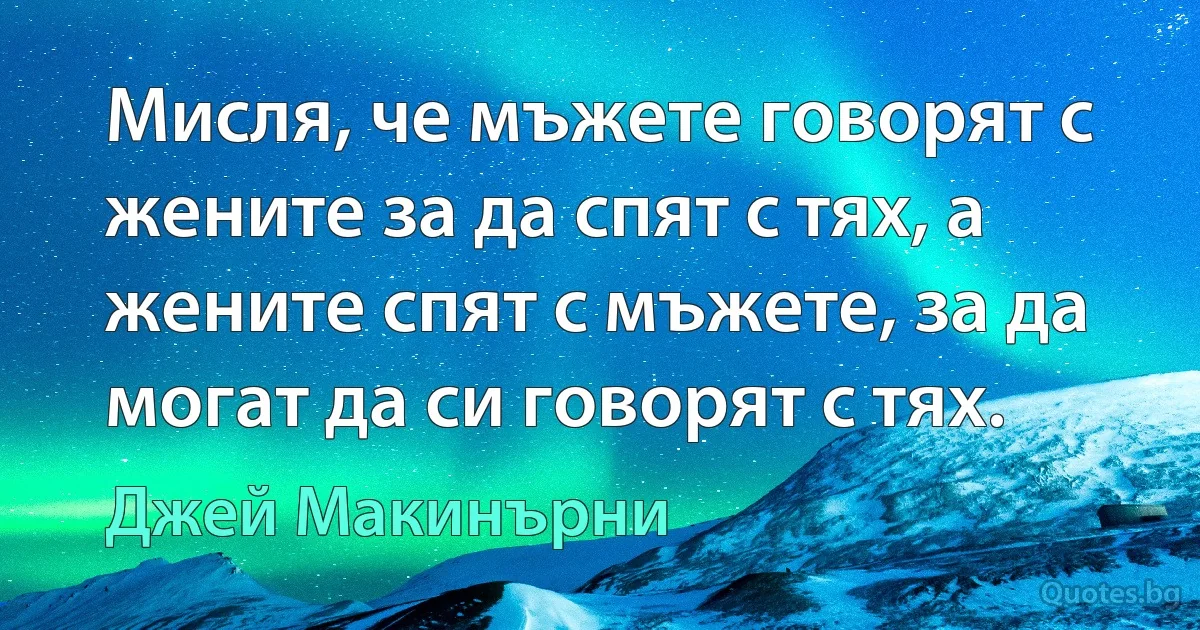 Мисля, че мъжете говорят с жените за да спят с тях, а жените спят с мъжете, за да могат да си говорят с тях. (Джей Макинърни)