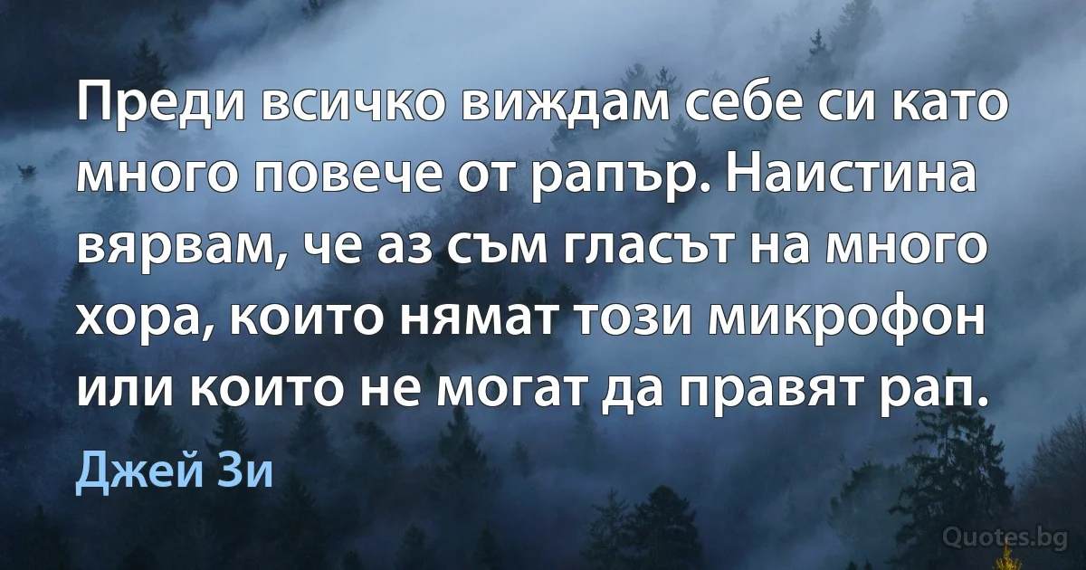 Преди всичко виждам себе си като много повече от рапър. Наистина вярвам, че аз съм гласът на много хора, които нямат този микрофон или които не могат да правят рап. (Джей Зи)