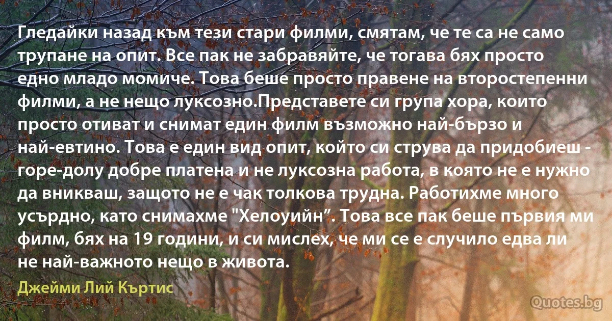 Гледайки назад към тези стари филми, смятам, че те са не само трупане на опит. Все пак не забравяйте, че тогава бях просто едно младо момиче. Това беше просто правене на второстепенни филми, а не нещо луксозно.Представете си група хора, които просто отиват и снимат един филм възможно най-бързо и най-евтино. Това е един вид опит, който си струва да придобиеш - горе-долу добре платена и не луксозна работа, в която не е нужно да вникваш, защото не е чак толкова трудна. Работихме много усърдно, като снимахме "Хелоуийн”. Това все пак беше първия ми филм, бях на 19 години, и си мислех, че ми се е случило едва ли не най-важното нещо в живота. (Джейми Лий Къртис)