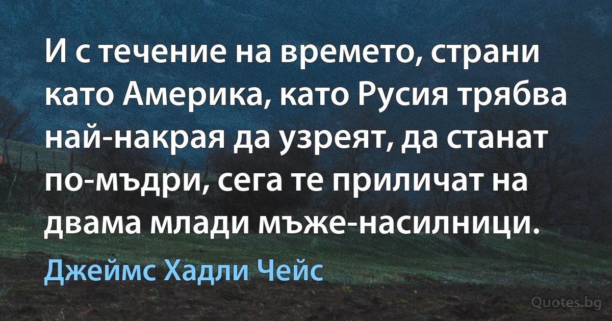 И с течение на времето, страни като Америка, като Русия трябва най-накрая да узреят, да станат по-мъдри, сега те приличат на двама млади мъже-насилници. (Джеймс Хадли Чейс)