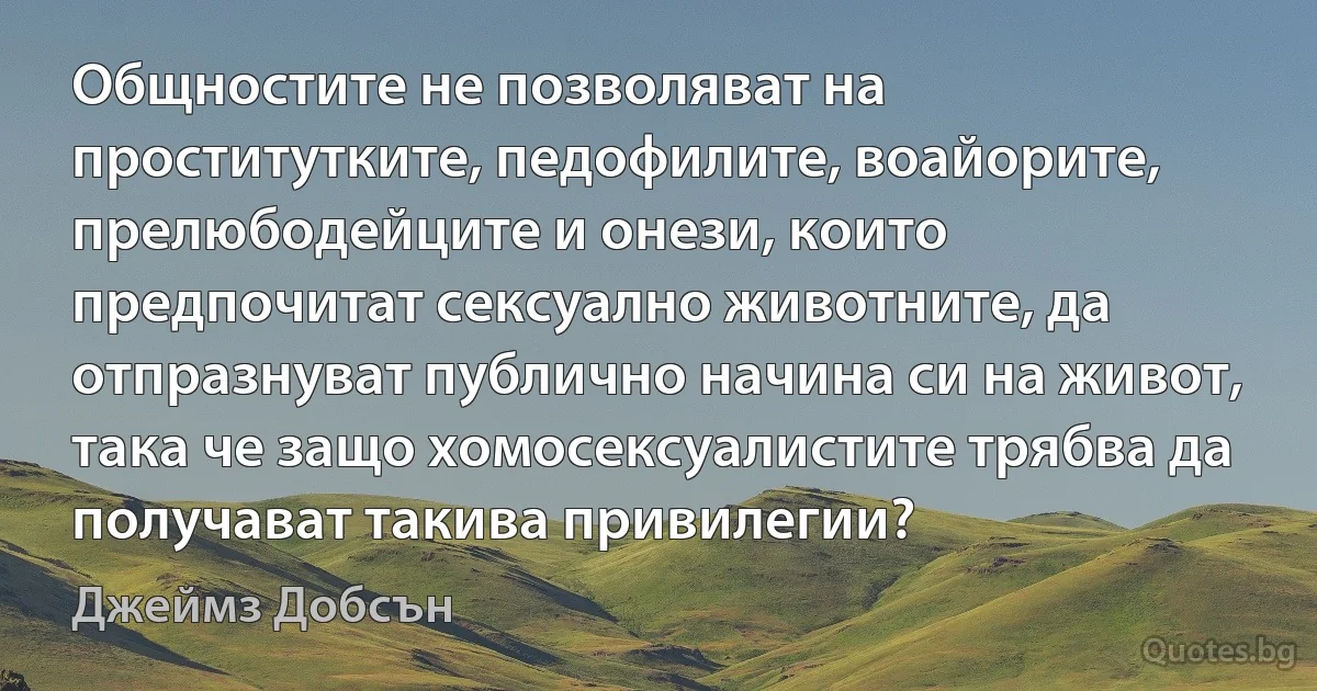 Общностите не позволяват на проститутките, педофилите, воайорите, прелюбодейците и онези, които предпочитат сексуално животните, да отпразнуват публично начина си на живот, така че защо хомосексуалистите трябва да получават такива привилегии? (Джеймз Добсън)