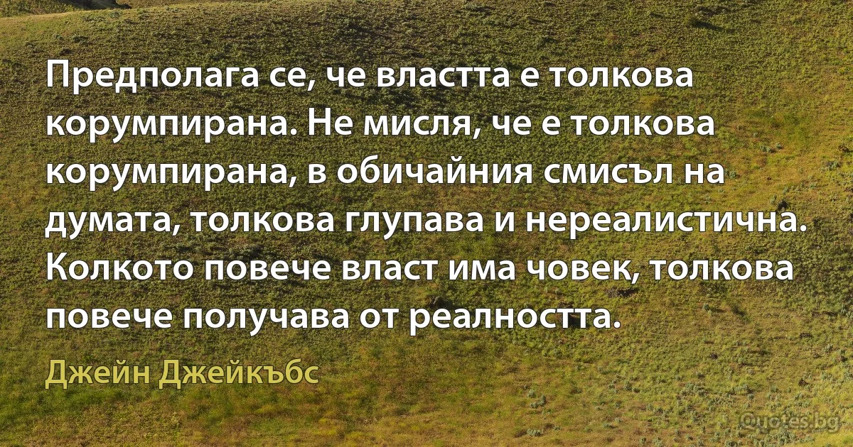 Предполага се, че властта е толкова корумпирана. Не мисля, че е толкова корумпирана, в обичайния смисъл на думата, толкова глупава и нереалистична. Колкото повече власт има човек, толкова повече получава от реалността. (Джейн Джейкъбс)