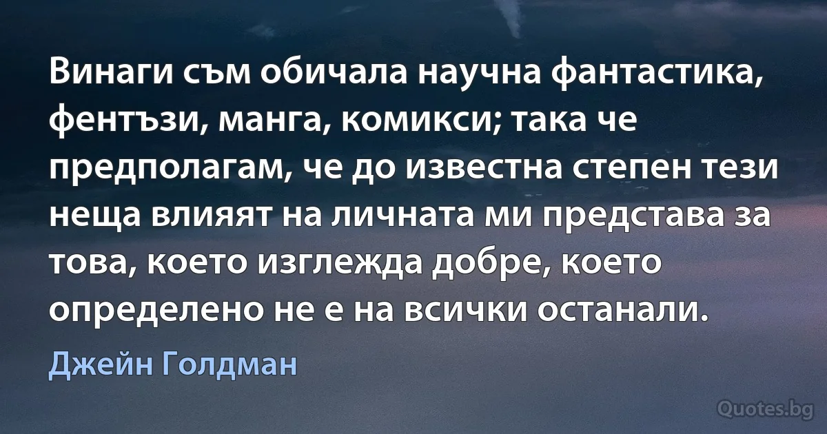 Винаги съм обичала научна фантастика, фентъзи, манга, комикси; така че предполагам, че до известна степен тези неща влияят на личната ми представа за това, което изглежда добре, което определено не е на всички останали. (Джейн Голдман)