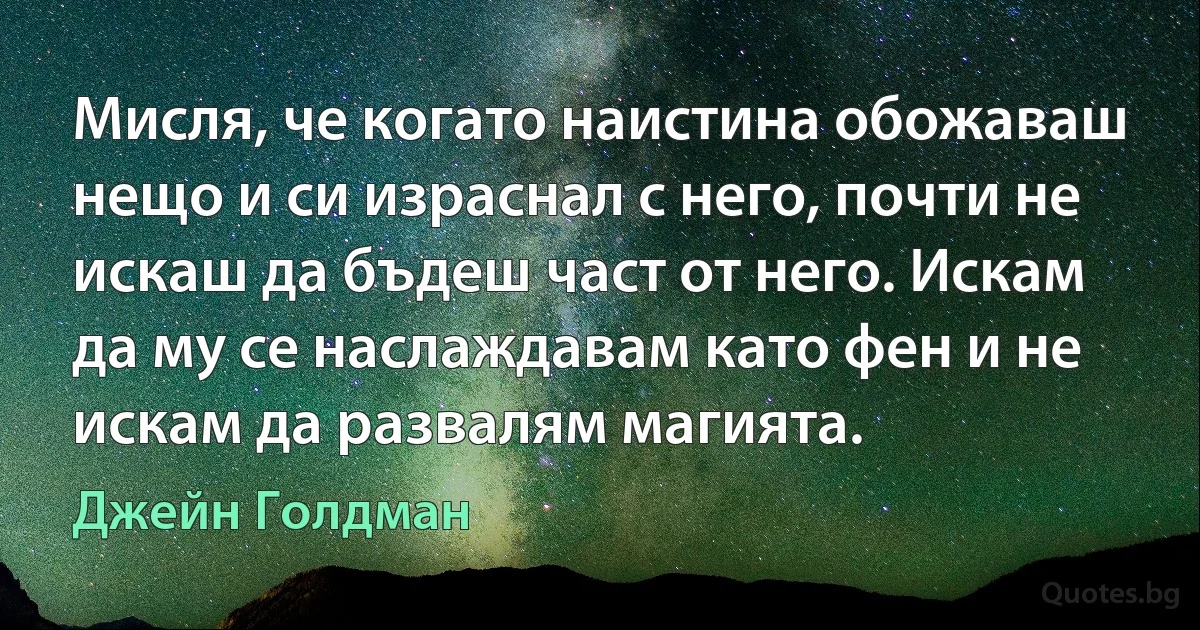 Мисля, че когато наистина обожаваш нещо и си израснал с него, почти не искаш да бъдеш част от него. Искам да му се наслаждавам като фен и не искам да развалям магията. (Джейн Голдман)