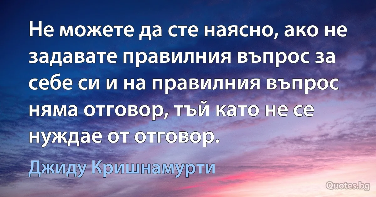 Не можете да сте наясно, ако не задавате правилния въпрос за себе си и на правилния въпрос няма отговор, тъй като не се нуждае от отговор. (Джиду Кришнамурти)