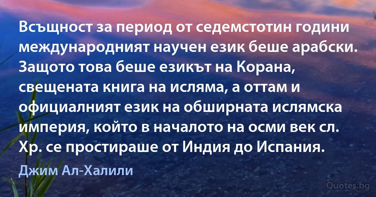 Всъщност за период от седемстотин години международният научен език беше арабски. Защото това беше езикът на Корана, свещената книга на исляма, а оттам и официалният език на обширната ислямска империя, който в началото на осми век сл. Хр. се простираше от Индия до Испания. (Джим Ал-Халили)