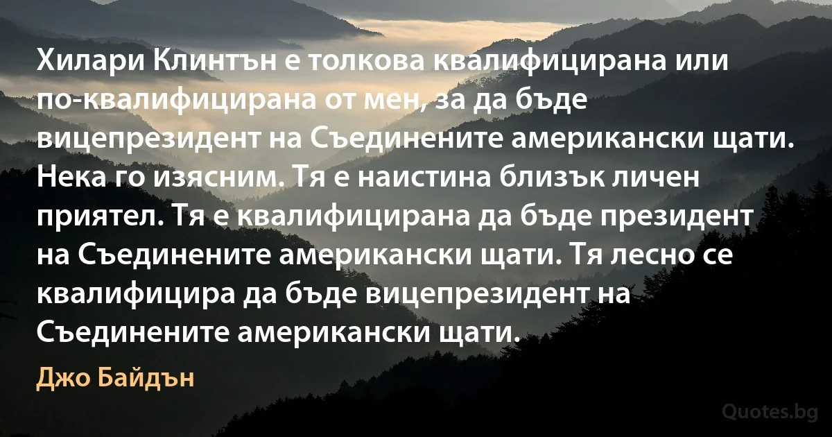 Хилари Клинтън е толкова квалифицирана или по-квалифицирана от мен, за да бъде вицепрезидент на Съединените американски щати. Нека го изясним. Тя е наистина близък личен приятел. Тя е квалифицирана да бъде президент на Съединените американски щати. Тя лесно се квалифицира да бъде вицепрезидент на Съединените американски щати. (Джо Байдън)