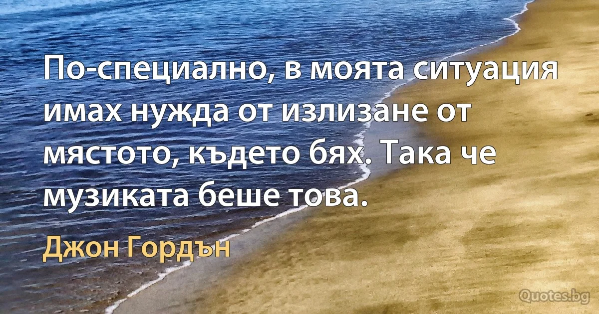 По-специално, в моята ситуация имах нужда от излизане от мястото, където бях. Така че музиката беше това. (Джон Гордън)