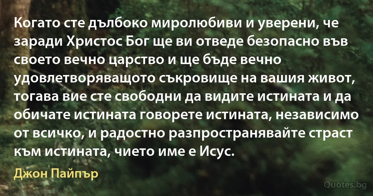 Когато сте дълбоко миролюбиви и уверени, че заради Христос Бог ще ви отведе безопасно във своето вечно царство и ще бъде вечно удовлетворяващото съкровище на вашия живот, тогава вие сте свободни да видите истината и да обичате истината говорете истината, независимо от всичко, и радостно разпространявайте страст към истината, чието име е Исус. (Джон Пайпър)