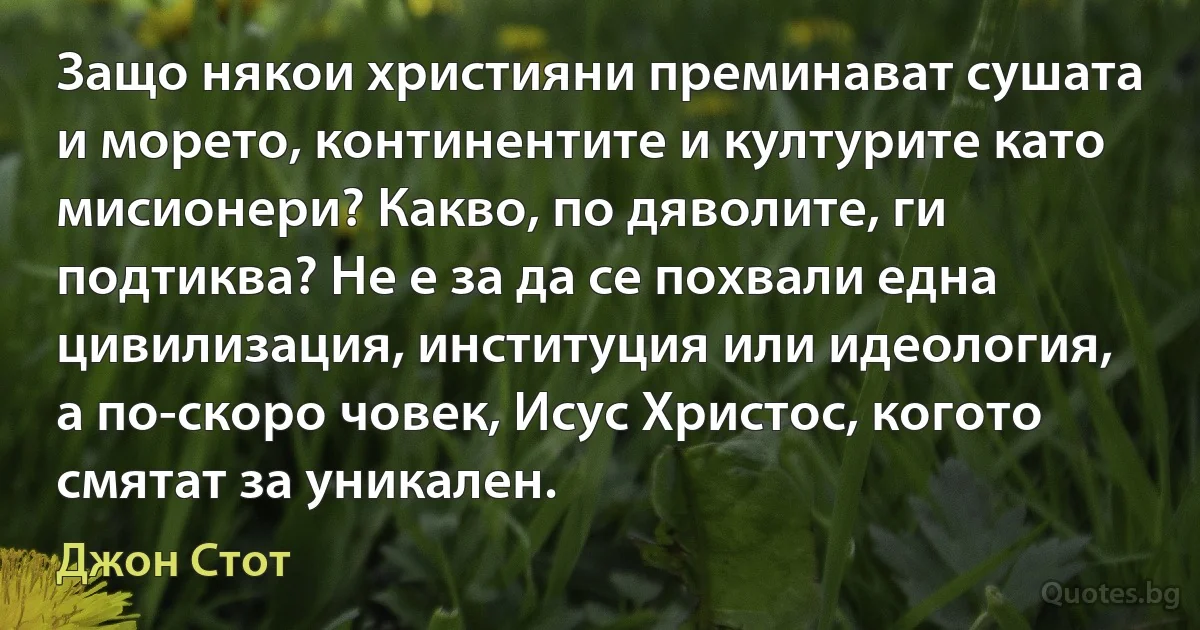 Защо някои християни преминават сушата и морето, континентите и културите като мисионери? Какво, по дяволите, ги подтиква? Не е за да се похвали една цивилизация, институция или идеология, а по-скоро човек, Исус Христос, когото смятат за уникален. (Джон Стот)