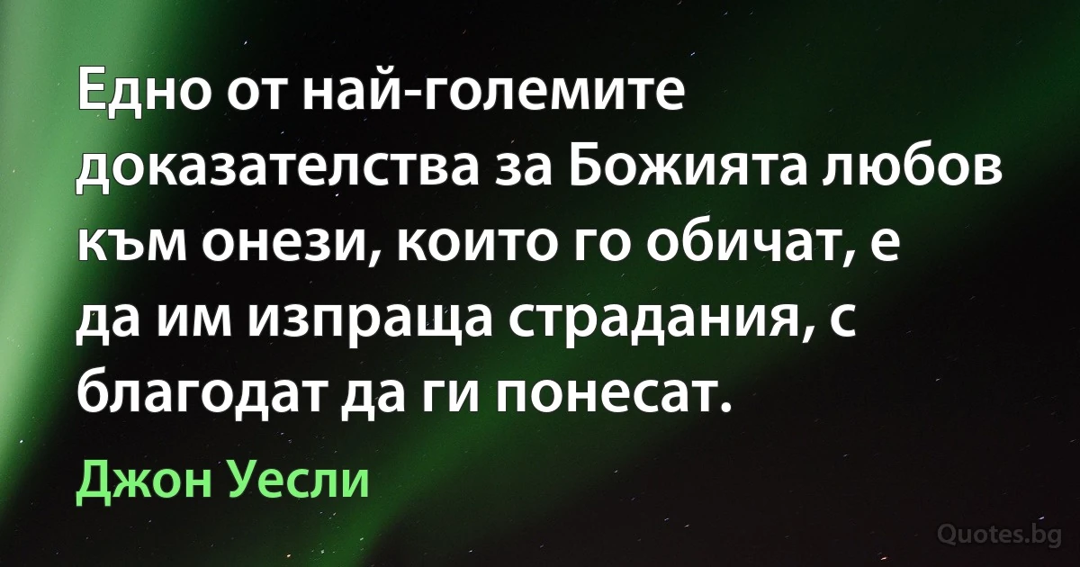 Едно от най-големите доказателства за Божията любов към онези, които го обичат, е да им изпраща страдания, с благодат да ги понесат. (Джон Уесли)