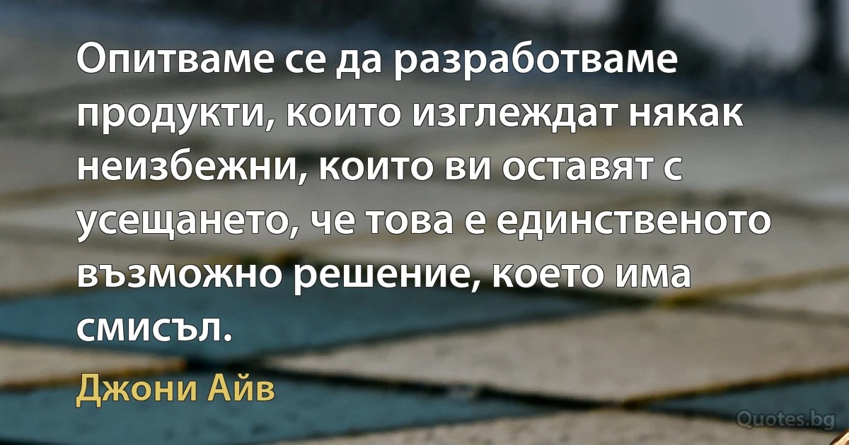 Опитваме се да разработваме продукти, които изглеждат някак неизбежни, които ви оставят с усещането, че това е единственото възможно решение, което има смисъл. (Джони Айв)