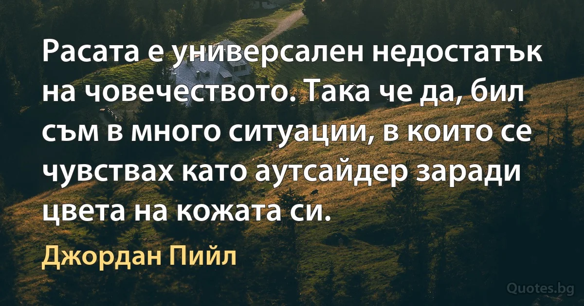 Расата е универсален недостатък на човечеството. Така че да, бил съм в много ситуации, в които се чувствах като аутсайдер заради цвета на кожата си. (Джордан Пийл)