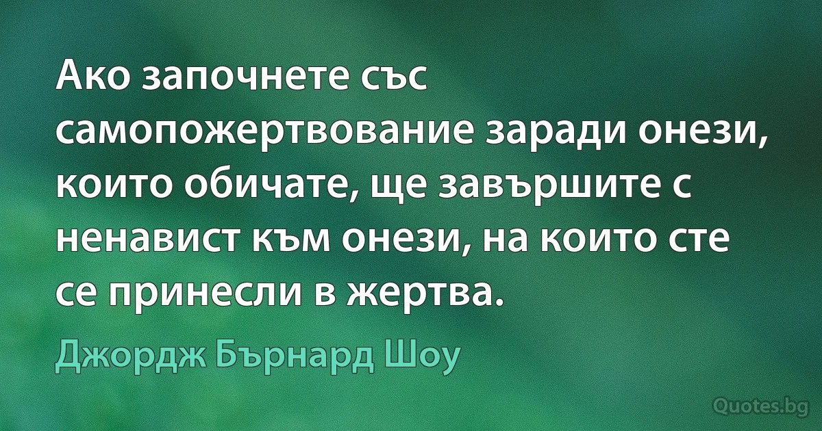 Ако започнете със самопожертвование заради онези, които обичате, ще завършите с ненавист към онези, на които сте се принесли в жертва. (Джордж Бърнард Шоу)