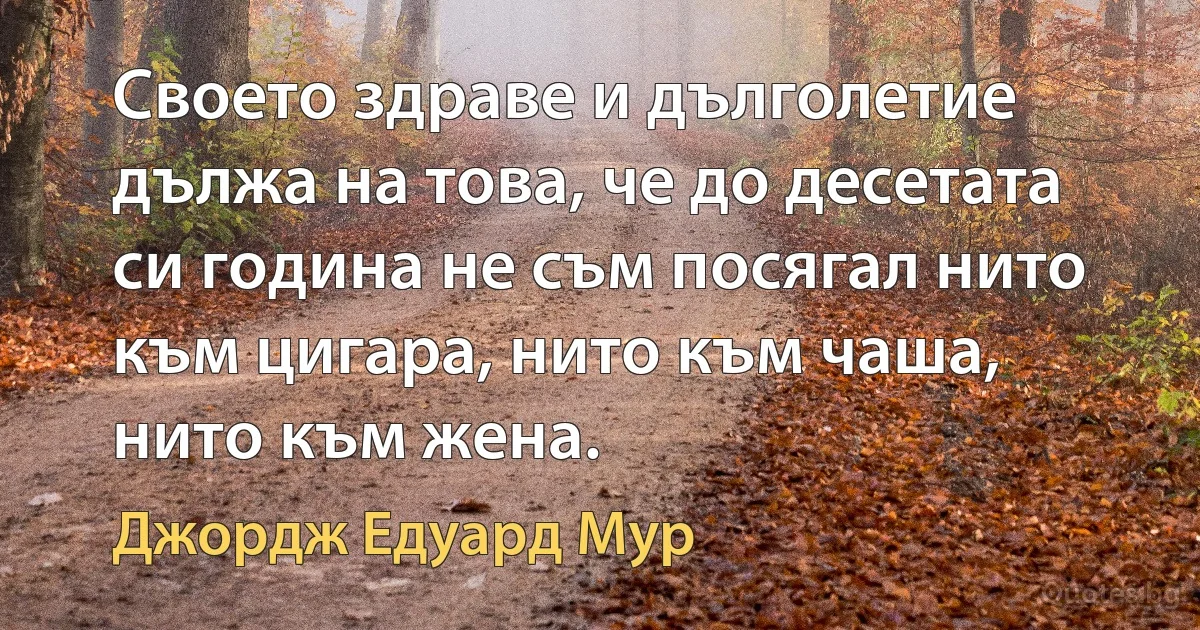 Своето здраве и дълголетие дължа на това, че до десетата си година не съм посягал нито към цигара, нито към чаша, нито към жена. (Джордж Едуард Мур)