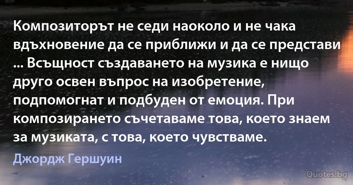 Композиторът не седи наоколо и не чака вдъхновение да се приближи и да се представи ... Всъщност създаването на музика е нищо друго освен въпрос на изобретение, подпомогнат и подбуден от емоция. При композирането съчетаваме това, което знаем за музиката, с това, което чувстваме. (Джордж Гершуин)