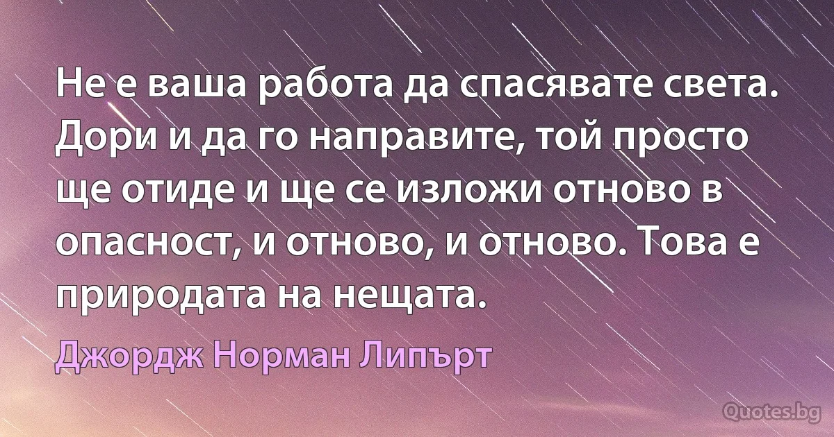 Не е ваша работа да спасявате света. Дори и да го направите, той просто ще отиде и ще се изложи отново в опасност, и отново, и отново. Това е природата на нещата. (Джордж Норман Липърт)