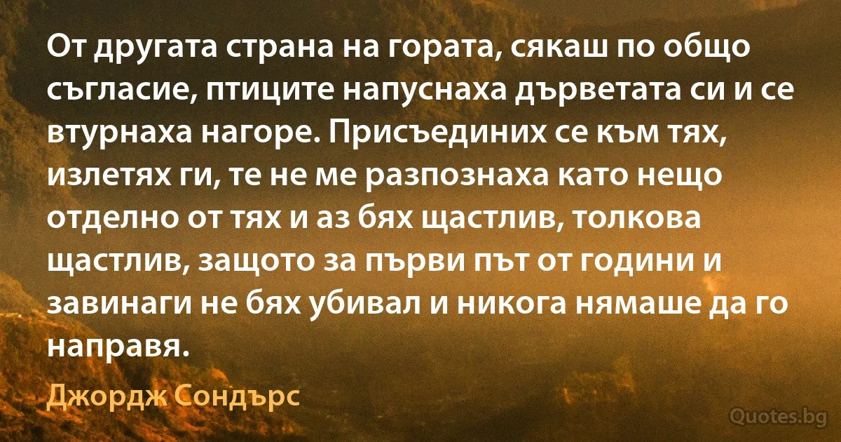 От другата страна на гората, сякаш по общо съгласие, птиците напуснаха дърветата си и се втурнаха нагоре. Присъединих се към тях, излетях ги, те не ме разпознаха като нещо отделно от тях и аз бях щастлив, толкова щастлив, защото за първи път от години и завинаги не бях убивал и никога нямаше да го направя. (Джордж Сондърс)