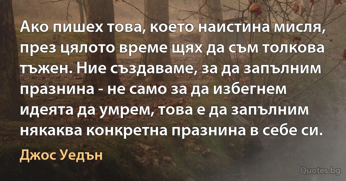 Ако пишех това, което наистина мисля, през цялото време щях да съм толкова тъжен. Ние създаваме, за да запълним празнина - не само за да избегнем идеята да умрем, това е да запълним някаква конкретна празнина в себе си. (Джос Уедън)