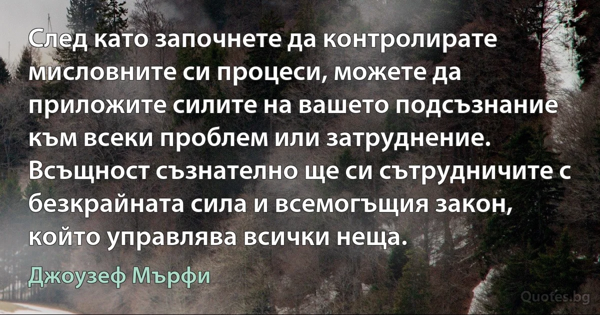 След като започнете да контролирате мисловните си процеси, можете да приложите силите на вашето подсъзнание към всеки проблем или затруднение. Всъщност съзнателно ще си сътрудничите с безкрайната сила и всемогъщия закон, който управлява всички неща. (Джоузеф Мърфи)