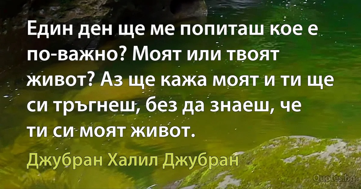 Един ден ще ме попиташ кое е по-важно? Моят или твоят живот? Аз ще кажа моят и ти ще си тръгнеш, без да знаеш, че ти си моят живот. (Джубран Халил Джубран)