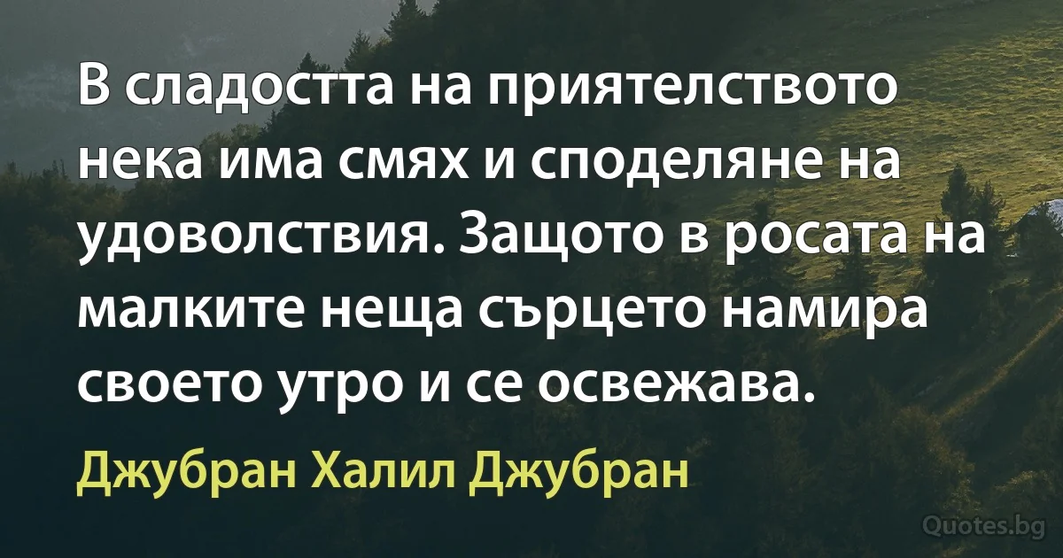 В сладостта на приятелството нека има смях и споделяне на удоволствия. Защото в росата на малките неща сърцето намира своето утро и се освежава. (Джубран Халил Джубран)