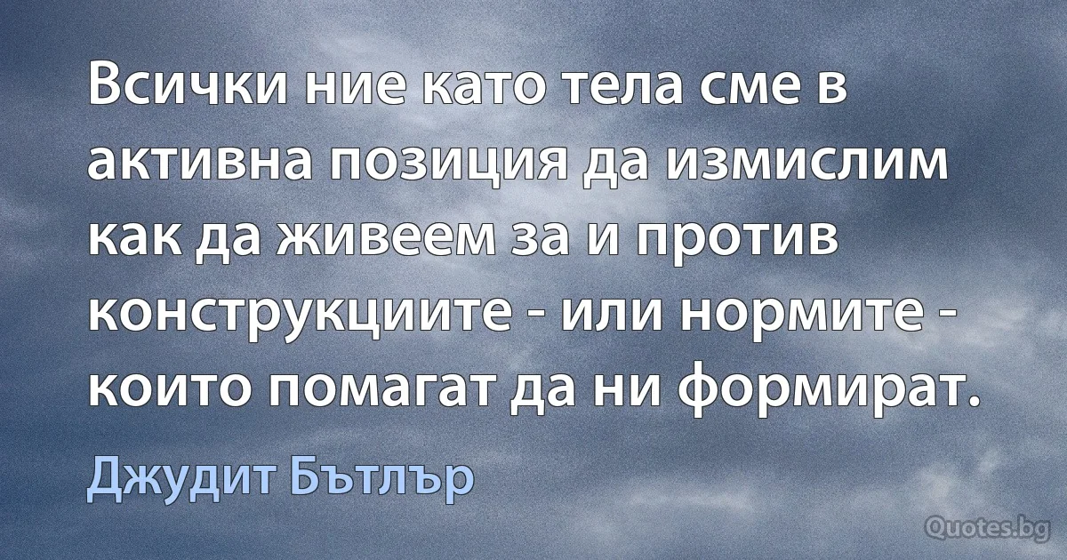 Всички ние като тела сме в активна позиция да измислим как да живеем за и против конструкциите - или нормите - които помагат да ни формират. (Джудит Бътлър)