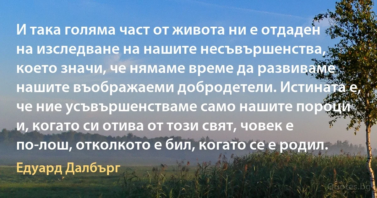 И така голяма част от живота ни е отдаден на изследване на нашите несъвършенства, което значи, че нямаме време да развиваме нашите въображаеми добродетели. Истината е, че ние усъвършенстваме само нашите пороци и, когато си отива от този свят, човек е по-лош, отколкото е бил, когато се е родил. (Едуард Далбърг)