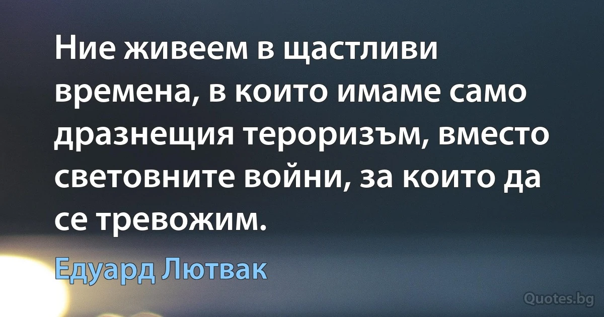 Ние живеем в щастливи времена, в които имаме само дразнещия тероризъм, вместо световните войни, за които да се тревожим. (Едуард Лютвак)