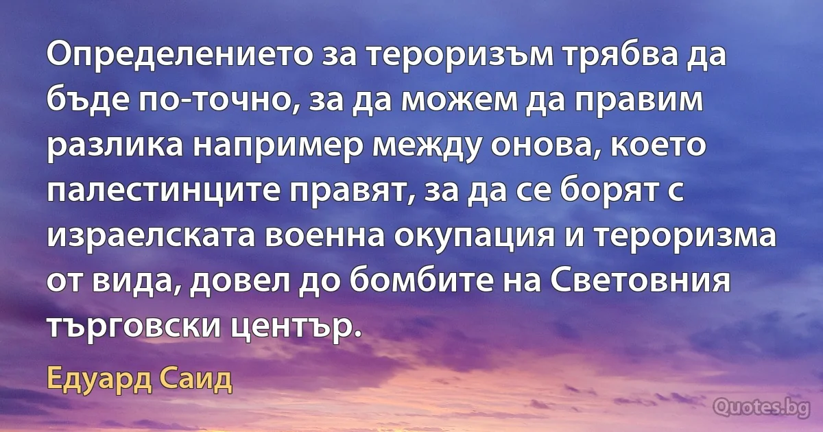 Определението за тероризъм трябва да бъде по-точно, за да можем да правим разлика например между онова, което палестинците правят, за да се борят с израелската военна окупация и тероризма от вида, довел до бомбите на Световния търговски център. (Едуард Саид)