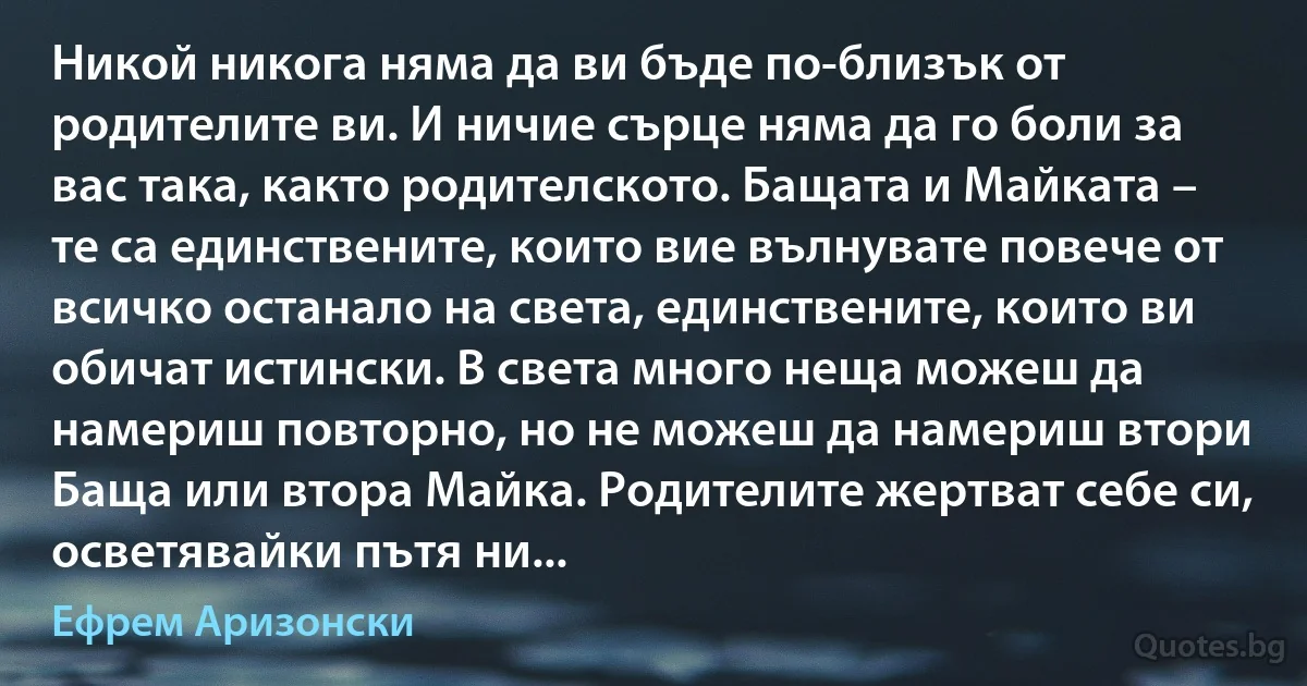 Никой никога няма да ви бъде по-близък от родителите ви. И ничие сърце няма да го боли за вас така, както родителското. Бащата и Майката – те са единствените, които вие вълнувате повече от всичко останало на света, единствените, които ви обичат истински. В света много неща можеш да намериш повторно, но не можеш да намериш втори Баща или втора Майка. Родителите жертват себе си, осветявайки пътя ни... (Ефрем Аризонски)