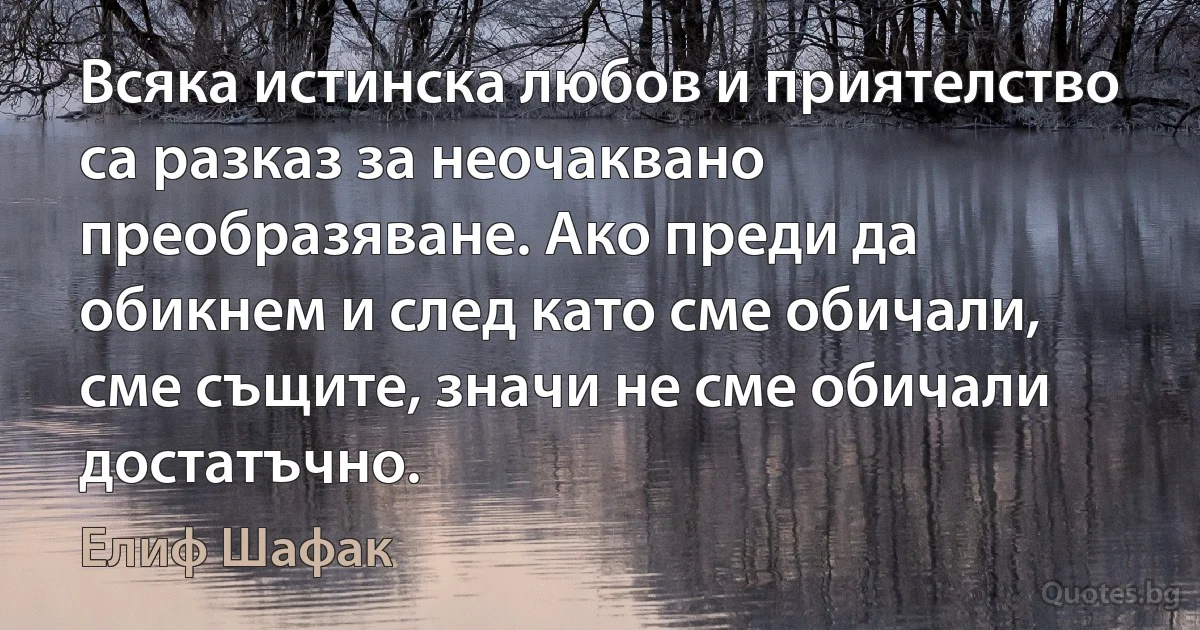 Всяка истинска любов и приятелство са разказ за неочаквано преобразяване. Ако преди да обикнем и след като сме обичали, сме същите, значи не сме обичали достатъчно. (Елиф Шафак)