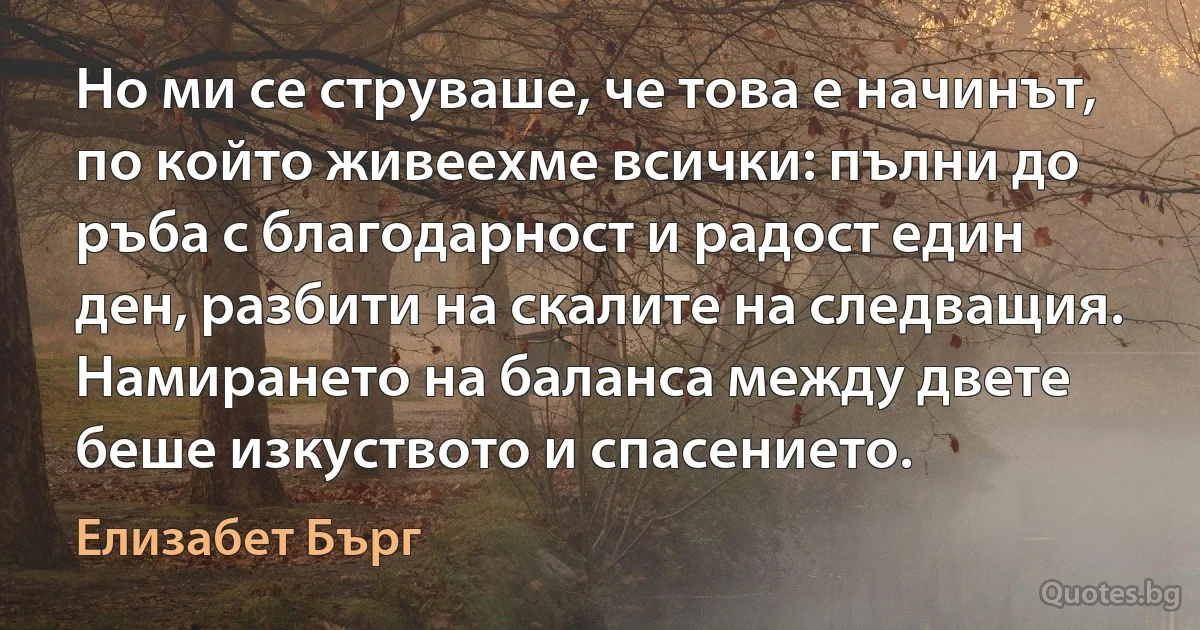 Но ми се струваше, че това е начинът, по който живеехме всички: пълни до ръба с благодарност и радост един ден, разбити на скалите на следващия. Намирането на баланса между двете беше изкуството и спасението. (Елизабет Бърг)