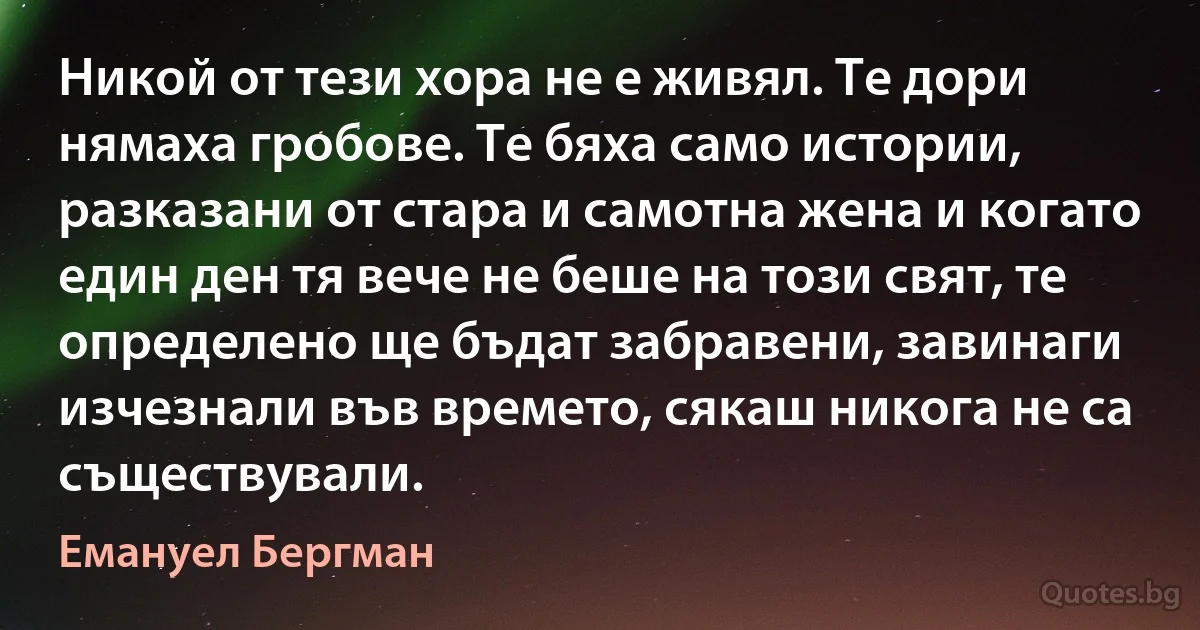 Никой от тези хора не е живял. Те дори нямаха гробове. Те бяха само истории, разказани от стара и самотна жена и когато един ден тя вече не беше на този свят, те определено ще бъдат забравени, завинаги изчезнали във времето, сякаш никога не са съществували. (Емануел Бергман)