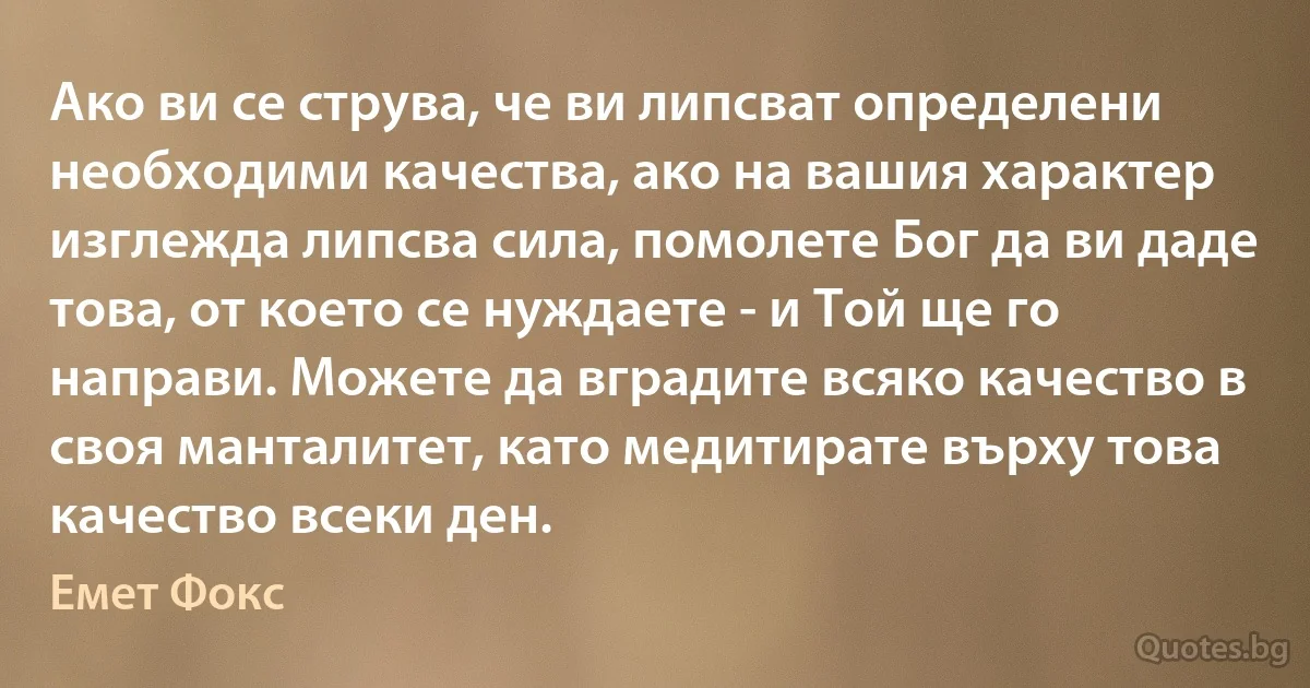 Ако ви се струва, че ви липсват определени необходими качества, ако на вашия характер изглежда липсва сила, помолете Бог да ви даде това, от което се нуждаете - и Той ще го направи. Можете да вградите всяко качество в своя манталитет, като медитирате върху това качество всеки ден. (Емет Фокс)