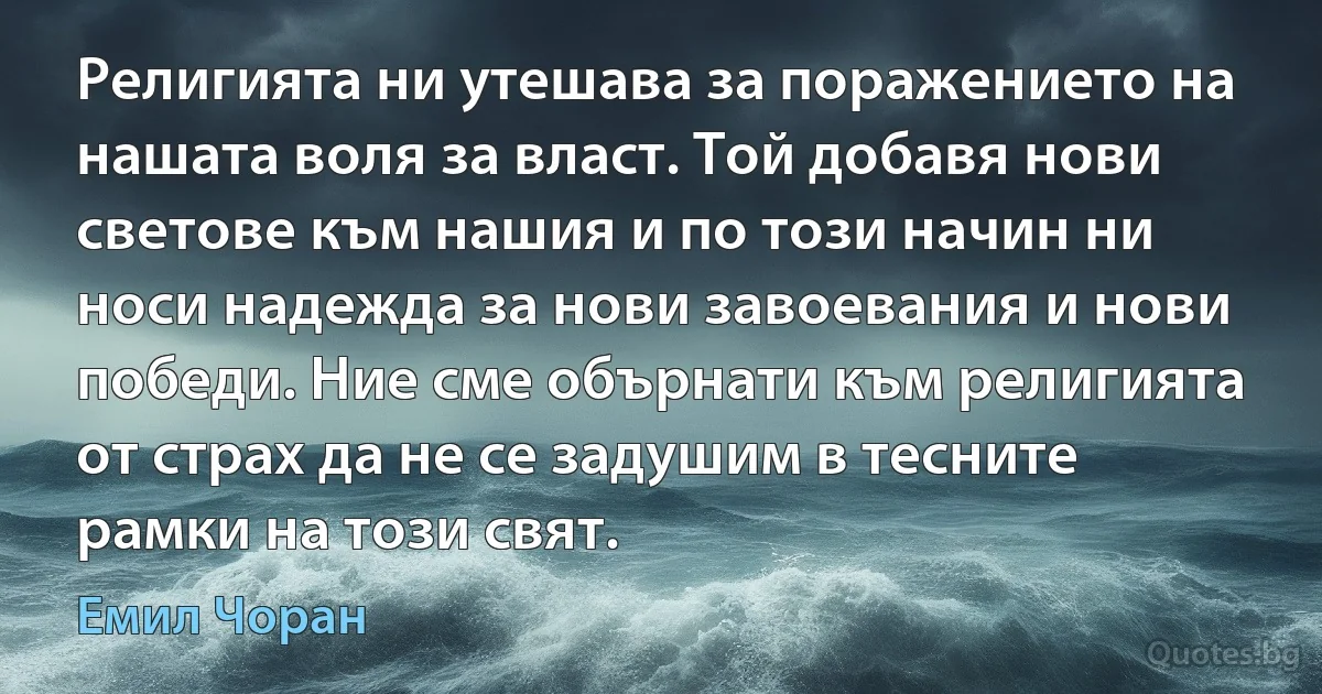 Религията ни утешава за поражението на нашата воля за власт. Той добавя нови светове към нашия и по този начин ни носи надежда за нови завоевания и нови победи. Ние сме обърнати към религията от страх да не се задушим в тесните рамки на този свят. (Емил Чоран)