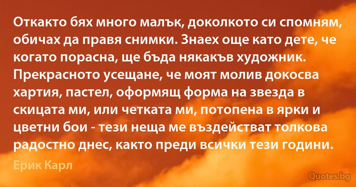 Откакто бях много малък, доколкото си спомням, обичах да правя снимки. Знаех още като дете, че когато порасна, ще бъда някакъв художник. Прекрасното усещане, че моят молив докосва хартия, пастел, оформящ форма на звезда в скицата ми, или четката ми, потопена в ярки и цветни бои - тези неща ме въздействат толкова радостно днес, както преди всички тези години. (Ерик Карл)