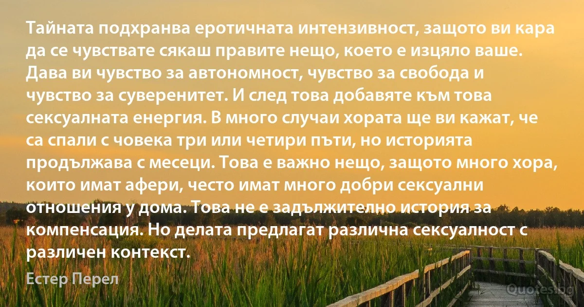 Тайната подхранва еротичната интензивност, защото ви кара да се чувствате сякаш правите нещо, което е изцяло ваше. Дава ви чувство за автономност, чувство за свобода и чувство за суверенитет. И след това добавяте към това сексуалната енергия. В много случаи хората ще ви кажат, че са спали с човека три или четири пъти, но историята продължава с месеци. Това е важно нещо, защото много хора, които имат афери, често имат много добри сексуални отношения у дома. Това не е задължително история за компенсация. Но делата предлагат различна сексуалност с различен контекст. (Естер Перел)