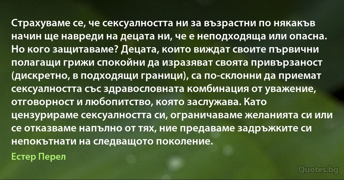 Страхуваме се, че сексуалността ни за възрастни по някакъв начин ще навреди на децата ни, че е неподходяща или опасна. Но кого защитаваме? Децата, които виждат своите първични полагащи грижи спокойни да изразяват своята привързаност (дискретно, в подходящи граници), са по-склонни да приемат сексуалността със здравословната комбинация от уважение, отговорност и любопитство, която заслужава. Като цензурираме сексуалността си, ограничаваме желанията си или се отказваме напълно от тях, ние предаваме задръжките си непокътнати на следващото поколение. (Естер Перел)