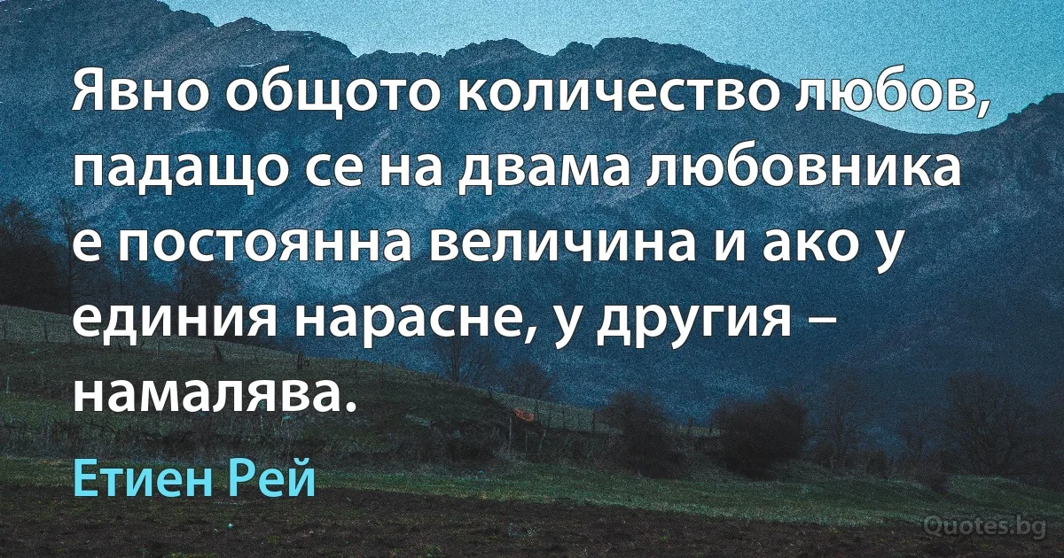 Явно общото количество любов, падащо се на двама любовника е постоянна величина и ако у единия нарасне, у другия – намалява. (Етиен Рей)