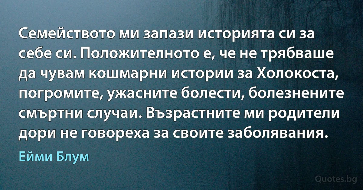 Семейството ми запази историята си за себе си. Положителното е, че не трябваше да чувам кошмарни истории за Холокоста, погромите, ужасните болести, болезнените смъртни случаи. Възрастните ми родители дори не говореха за своите заболявания. (Ейми Блум)