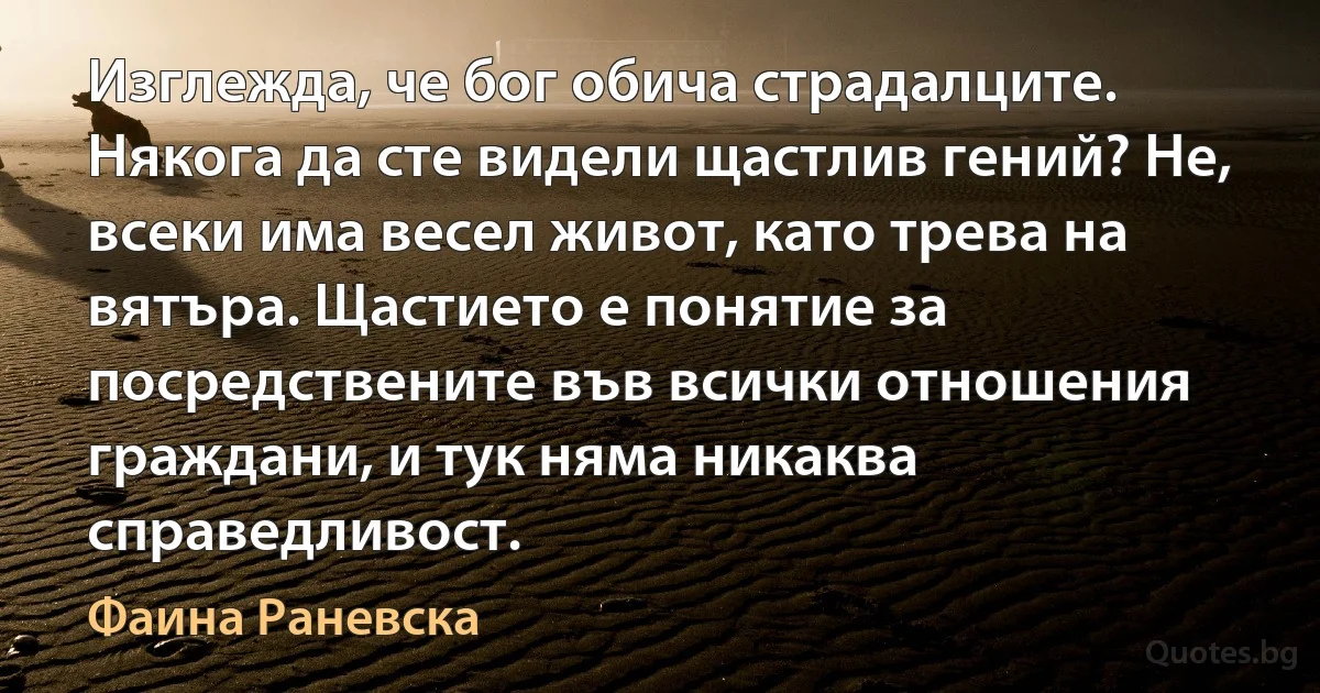 Изглежда, че бог обича страдалците. Някога да сте видели щастлив гений? Не, всеки има весел живот, като трева на вятъра. Щастието е понятие за посредствените във всички отношения граждани, и тук няма никаква справедливост. (Фаина Раневска)