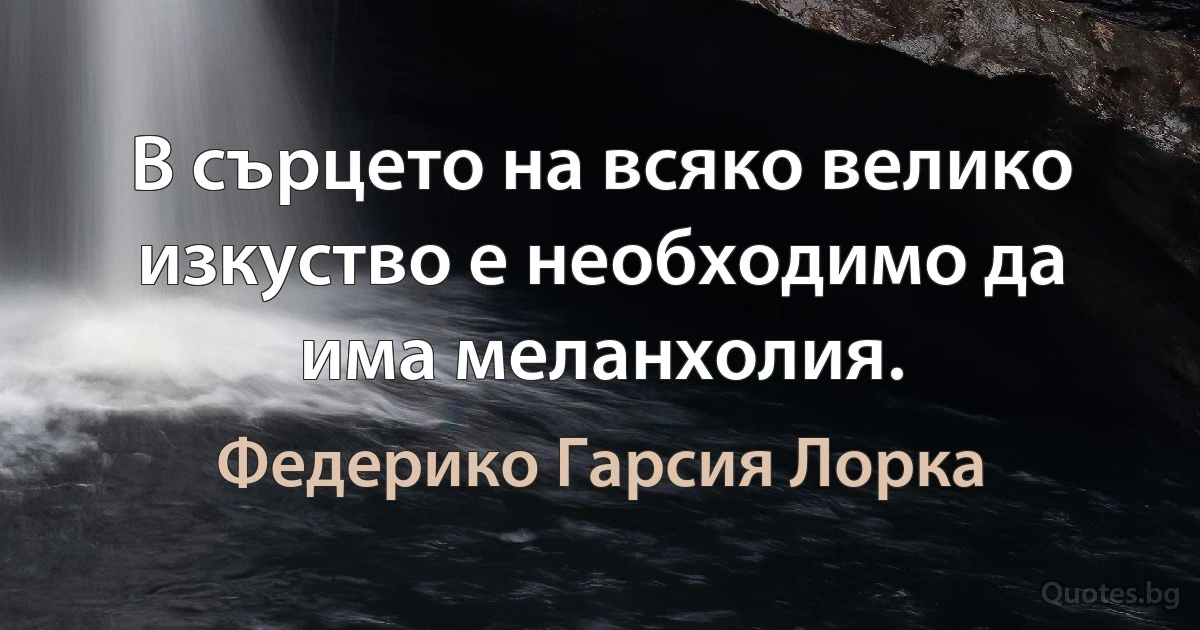 В сърцето на всяко велико изкуство е необходимо да има меланхолия. (Федерико Гарсия Лорка)