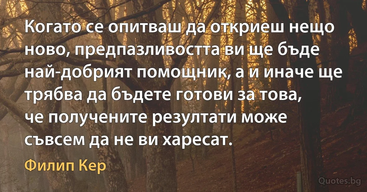 Когато се опитваш да откриеш нещо ново, предпазливостта ви ще бъде най-добрият помощник, а и иначе ще трябва да бъдете готови за това, че получените резултати може съвсем да не ви харесат. (Филип Кер)