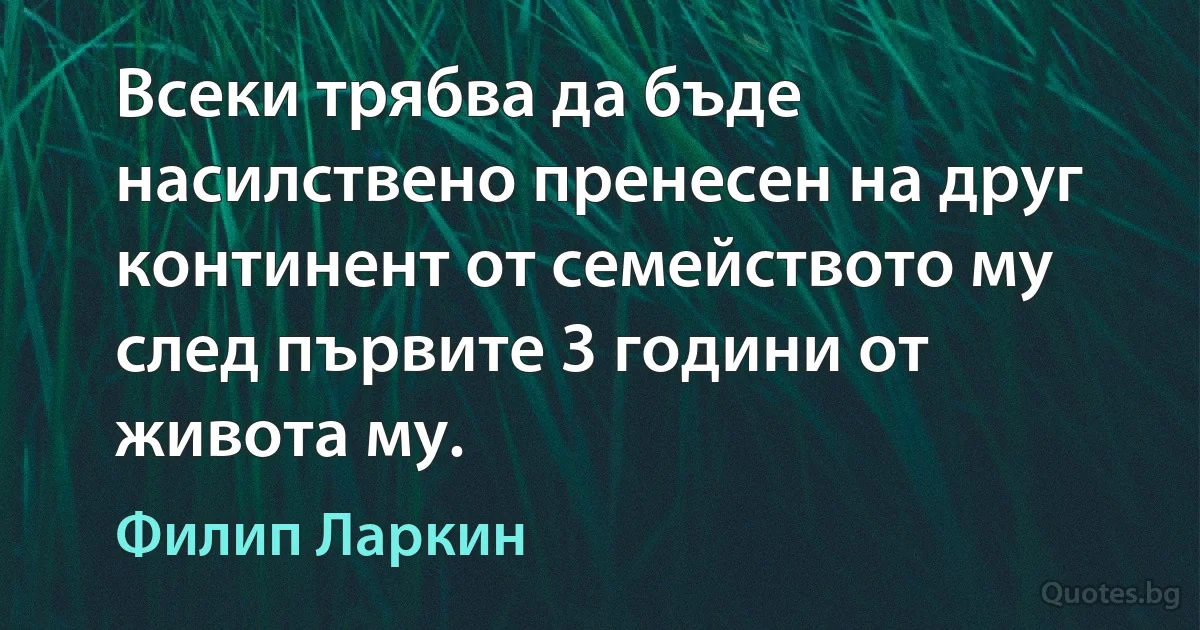 Всеки трябва да бъде насилствено пренесен на друг континент от семейството му след първите 3 години от живота му. (Филип Ларкин)