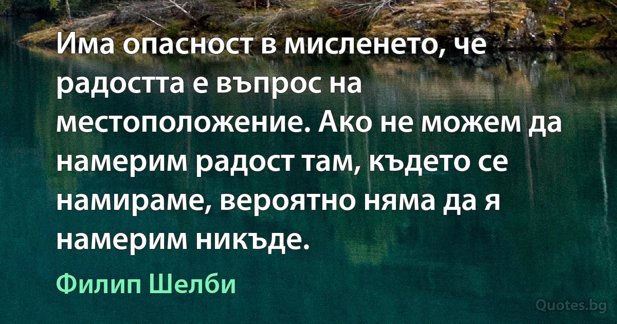 Има опасност в мисленето, че радостта е въпрос на местоположение. Ако не можем да намерим радост там, където се намираме, вероятно няма да я намерим никъде. (Филип Шелби)